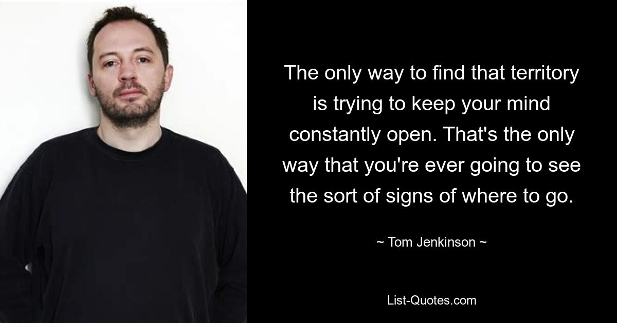 The only way to find that territory is trying to keep your mind constantly open. That's the only way that you're ever going to see the sort of signs of where to go. — © Tom Jenkinson