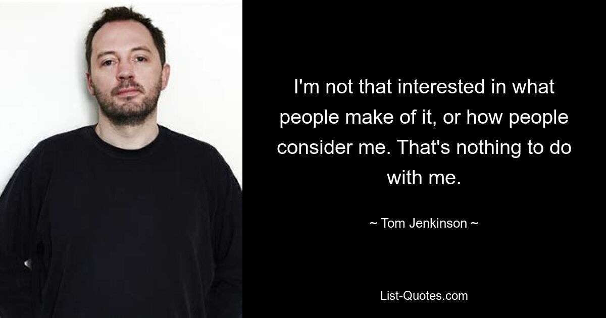 I'm not that interested in what people make of it, or how people consider me. That's nothing to do with me. — © Tom Jenkinson