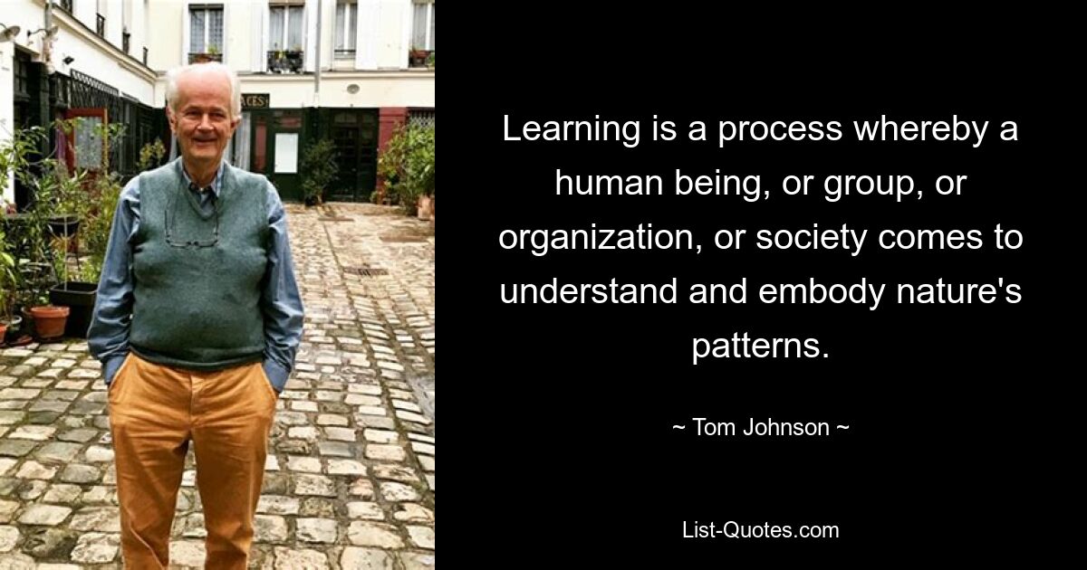 Learning is a process whereby a human being, or group, or organization, or society comes to understand and embody nature's patterns. — © Tom Johnson