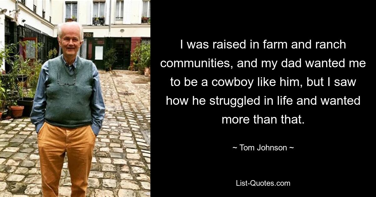 I was raised in farm and ranch communities, and my dad wanted me to be a cowboy like him, but I saw how he struggled in life and wanted more than that. — © Tom Johnson