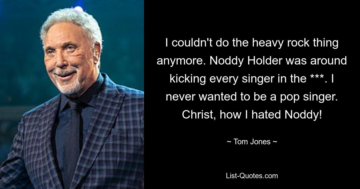 I couldn't do the heavy rock thing anymore. Noddy Holder was around kicking every singer in the ***. I never wanted to be a pop singer. Christ, how I hated Noddy! — © Tom Jones