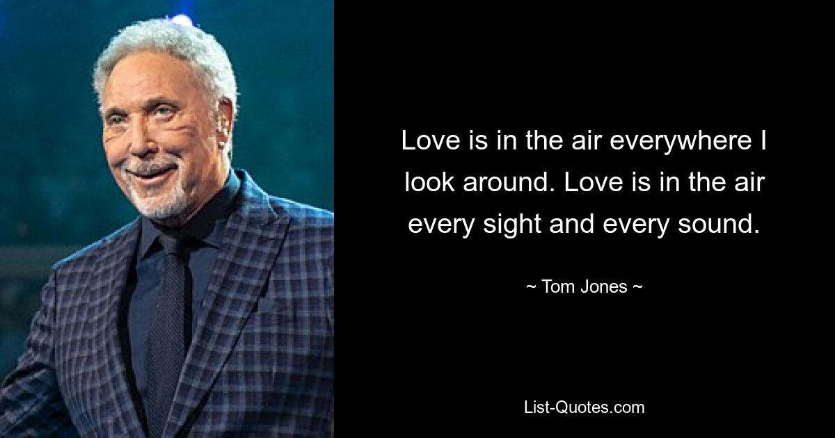 Love is in the air everywhere I look around. Love is in the air every sight and every sound. — © Tom Jones