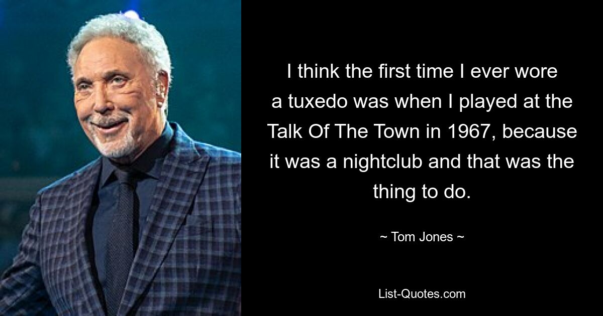 I think the first time I ever wore a tuxedo was when I played at the Talk Of The Town in 1967, because it was a nightclub and that was the thing to do. — © Tom Jones