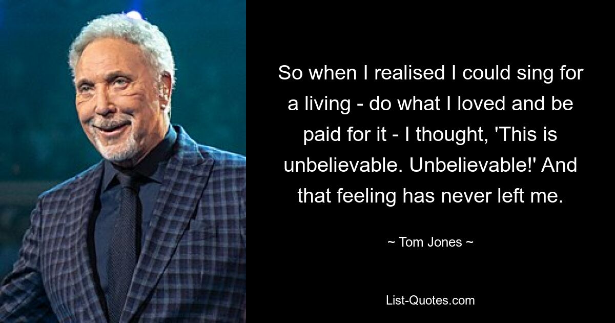 So when I realised I could sing for a living - do what I loved and be paid for it - I thought, 'This is unbelievable. Unbelievable!' And that feeling has never left me. — © Tom Jones