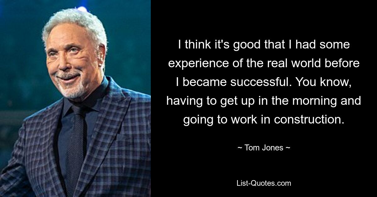 I think it's good that I had some experience of the real world before I became successful. You know, having to get up in the morning and going to work in construction. — © Tom Jones