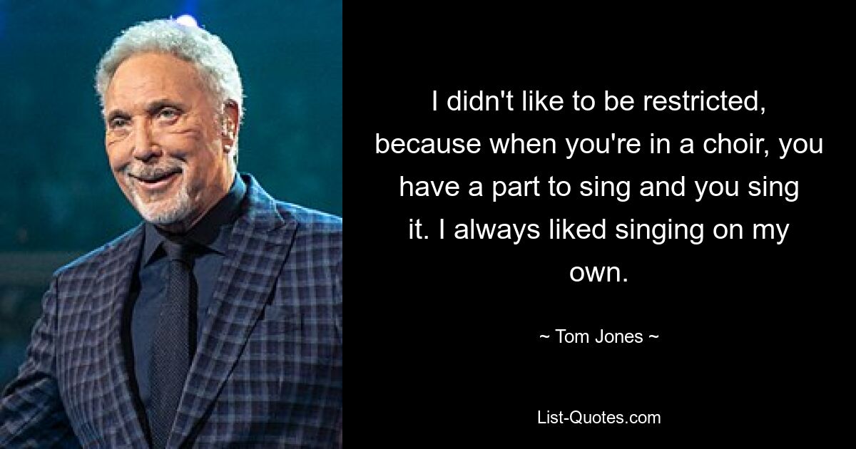 I didn't like to be restricted, because when you're in a choir, you have a part to sing and you sing it. I always liked singing on my own. — © Tom Jones