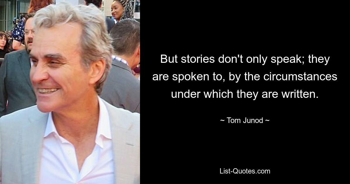 But stories don't only speak; they are spoken to, by the circumstances under which they are written. — © Tom Junod