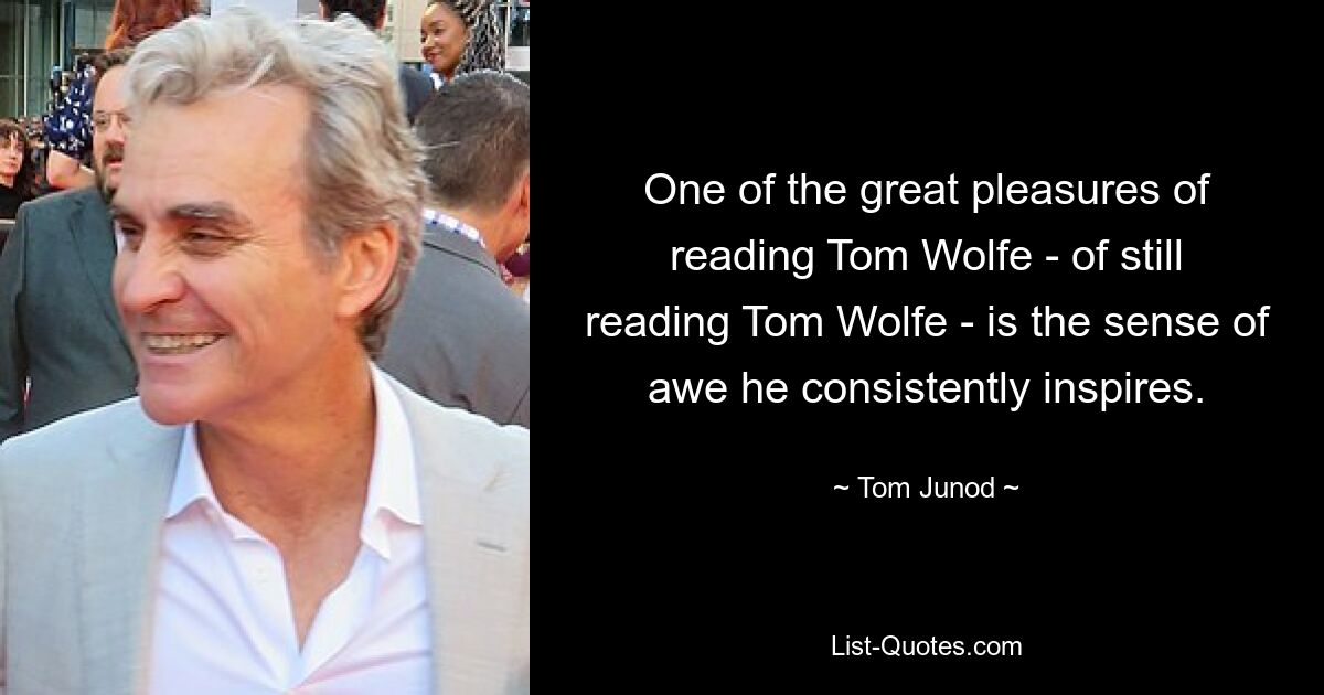 One of the great pleasures of reading Tom Wolfe - of still reading Tom Wolfe - is the sense of awe he consistently inspires. — © Tom Junod