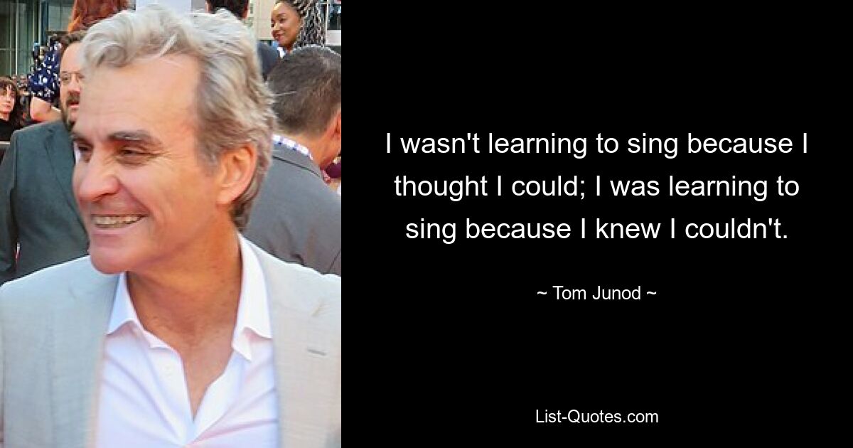 I wasn't learning to sing because I thought I could; I was learning to sing because I knew I couldn't. — © Tom Junod