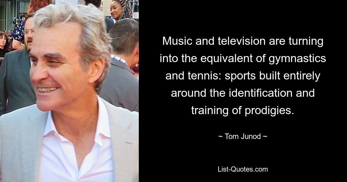 Music and television are turning into the equivalent of gymnastics and tennis: sports built entirely around the identification and training of prodigies. — © Tom Junod