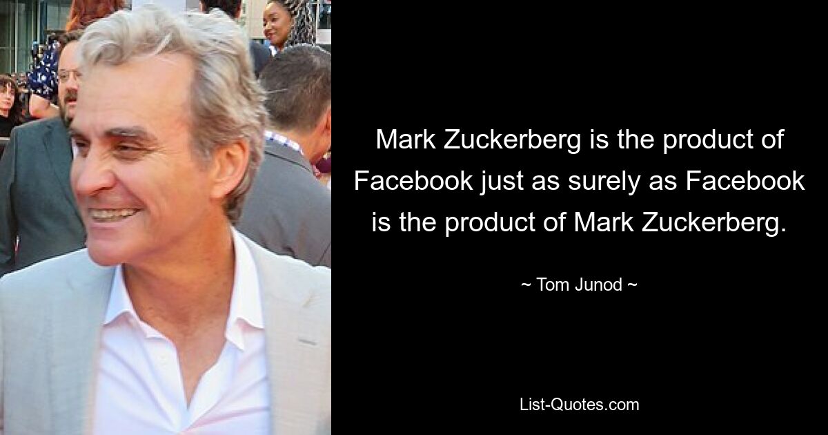 Mark Zuckerberg is the product of Facebook just as surely as Facebook is the product of Mark Zuckerberg. — © Tom Junod