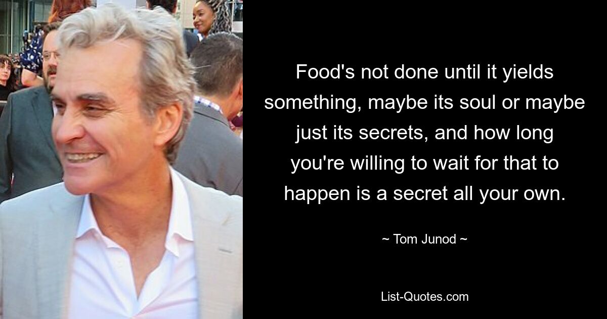 Food's not done until it yields something, maybe its soul or maybe just its secrets, and how long you're willing to wait for that to happen is a secret all your own. — © Tom Junod