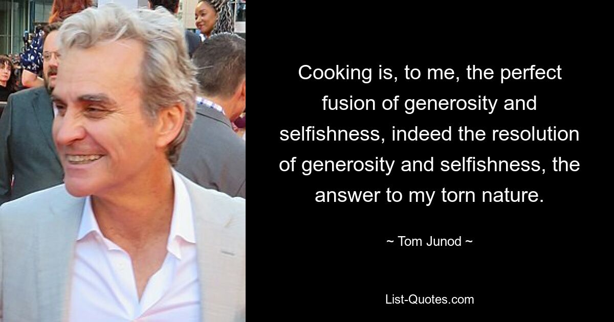 Cooking is, to me, the perfect fusion of generosity and selfishness, indeed the resolution of generosity and selfishness, the answer to my torn nature. — © Tom Junod