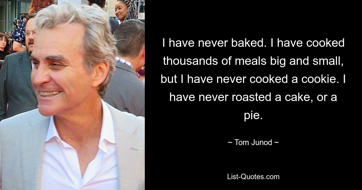 I have never baked. I have cooked thousands of meals big and small, but I have never cooked a cookie. I have never roasted a cake, or a pie. — © Tom Junod