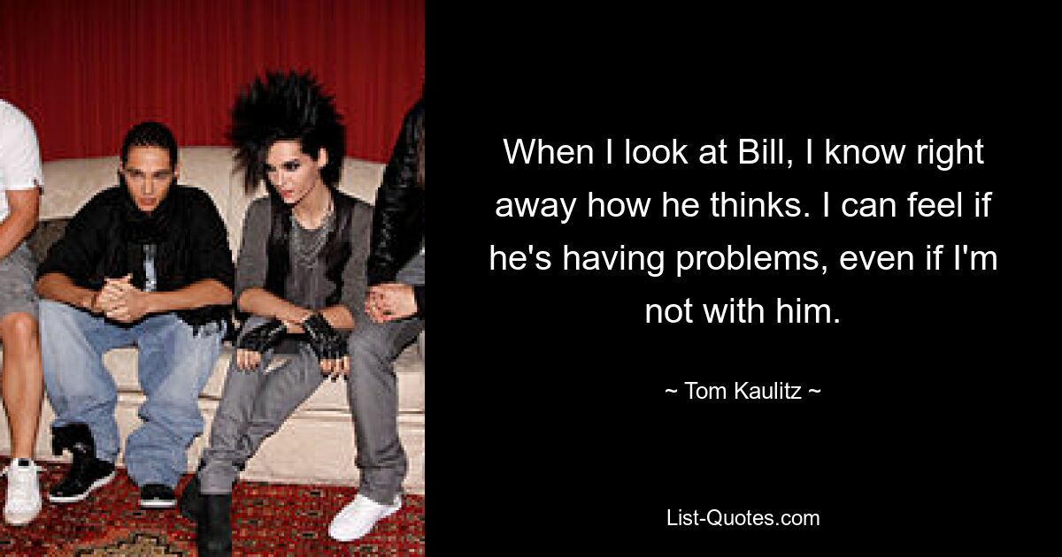 When I look at Bill, I know right away how he thinks. I can feel if he's having problems, even if I'm not with him. — © Tom Kaulitz