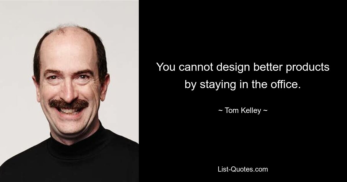 You cannot design better products by staying in the office. — © Tom Kelley