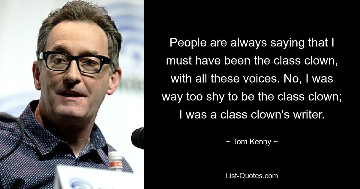 People are always saying that I must have been the class clown, with all these voices. No, I was way too shy to be the class clown; I was a class clown's writer. — © Tom Kenny