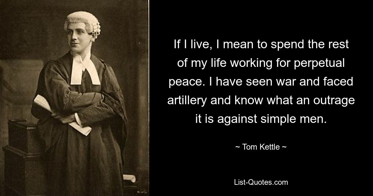 If I live, I mean to spend the rest of my life working for perpetual peace. I have seen war and faced artillery and know what an outrage it is against simple men. — © Tom Kettle