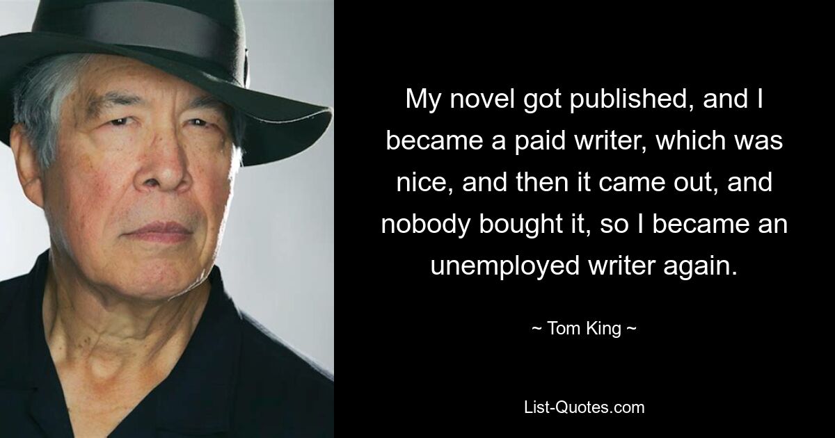 My novel got published, and I became a paid writer, which was nice, and then it came out, and nobody bought it, so I became an unemployed writer again. — © Tom King