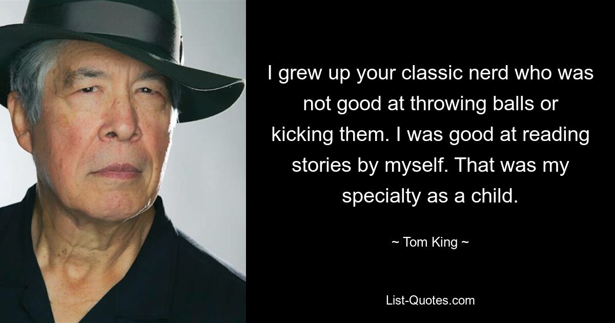 I grew up your classic nerd who was not good at throwing balls or kicking them. I was good at reading stories by myself. That was my specialty as a child. — © Tom King