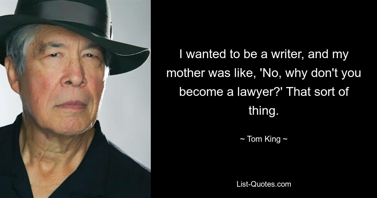 I wanted to be a writer, and my mother was like, 'No, why don't you become a lawyer?' That sort of thing. — © Tom King