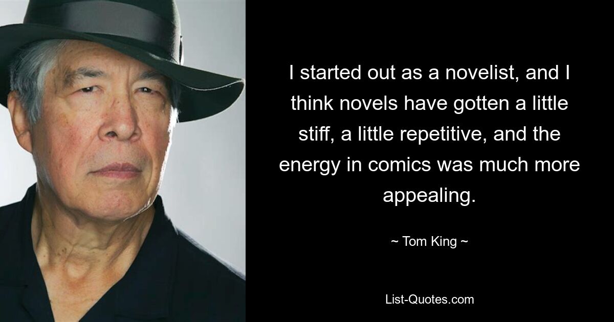 I started out as a novelist, and I think novels have gotten a little stiff, a little repetitive, and the energy in comics was much more appealing. — © Tom King