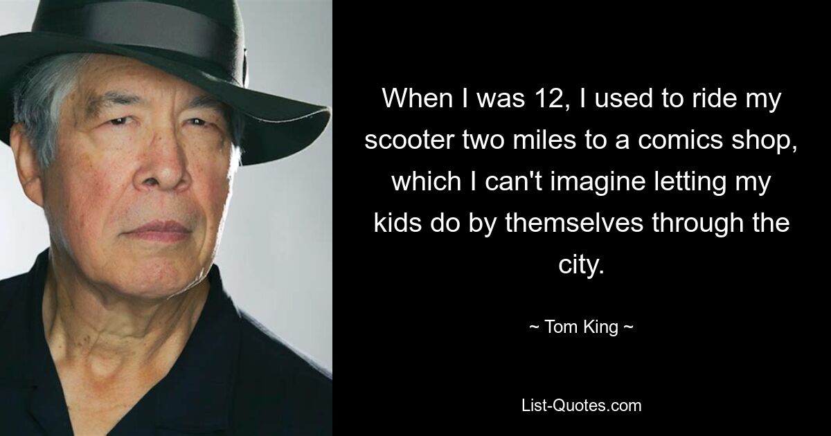 When I was 12, I used to ride my scooter two miles to a comics shop, which I can't imagine letting my kids do by themselves through the city. — © Tom King