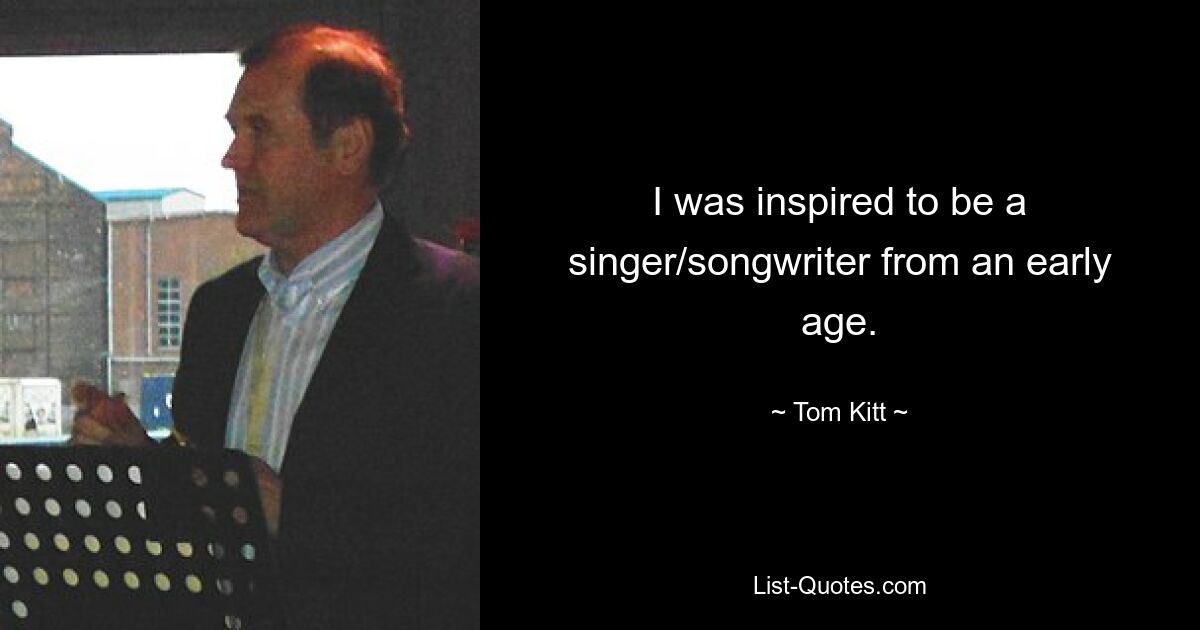 I was inspired to be a singer/songwriter from an early age. — © Tom Kitt