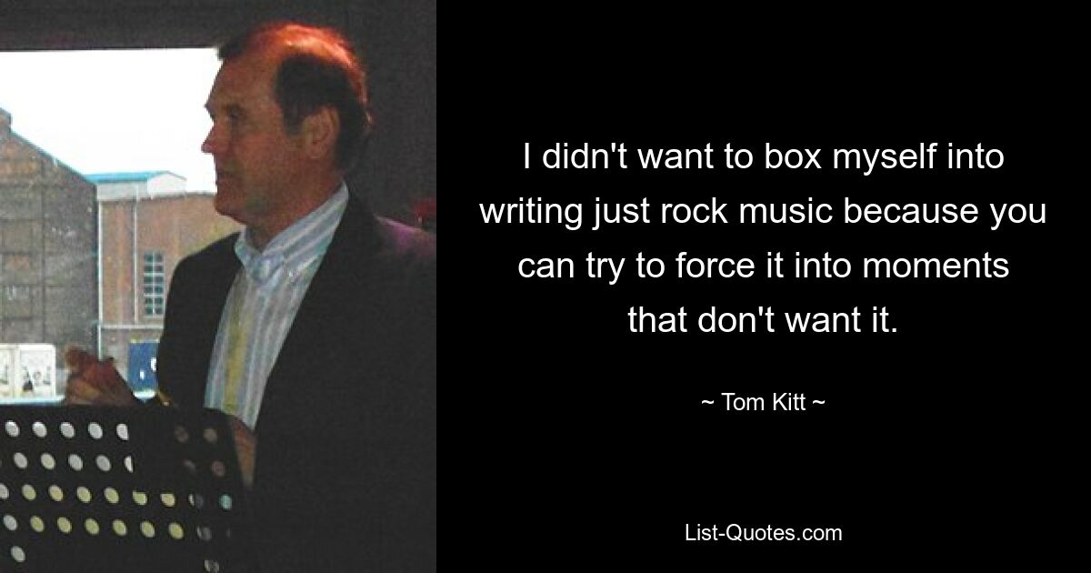 I didn't want to box myself into writing just rock music because you can try to force it into moments that don't want it. — © Tom Kitt