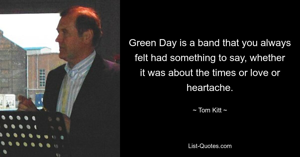 Green Day is a band that you always felt had something to say, whether it was about the times or love or heartache. — © Tom Kitt