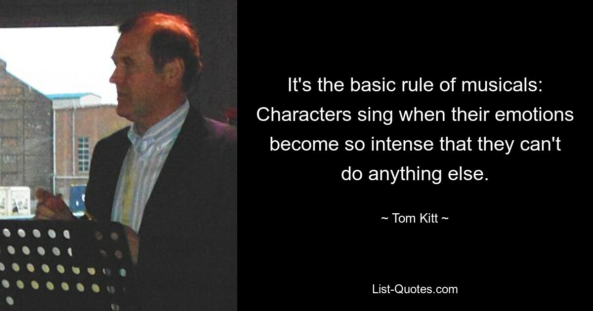 It's the basic rule of musicals: Characters sing when their emotions become so intense that they can't do anything else. — © Tom Kitt