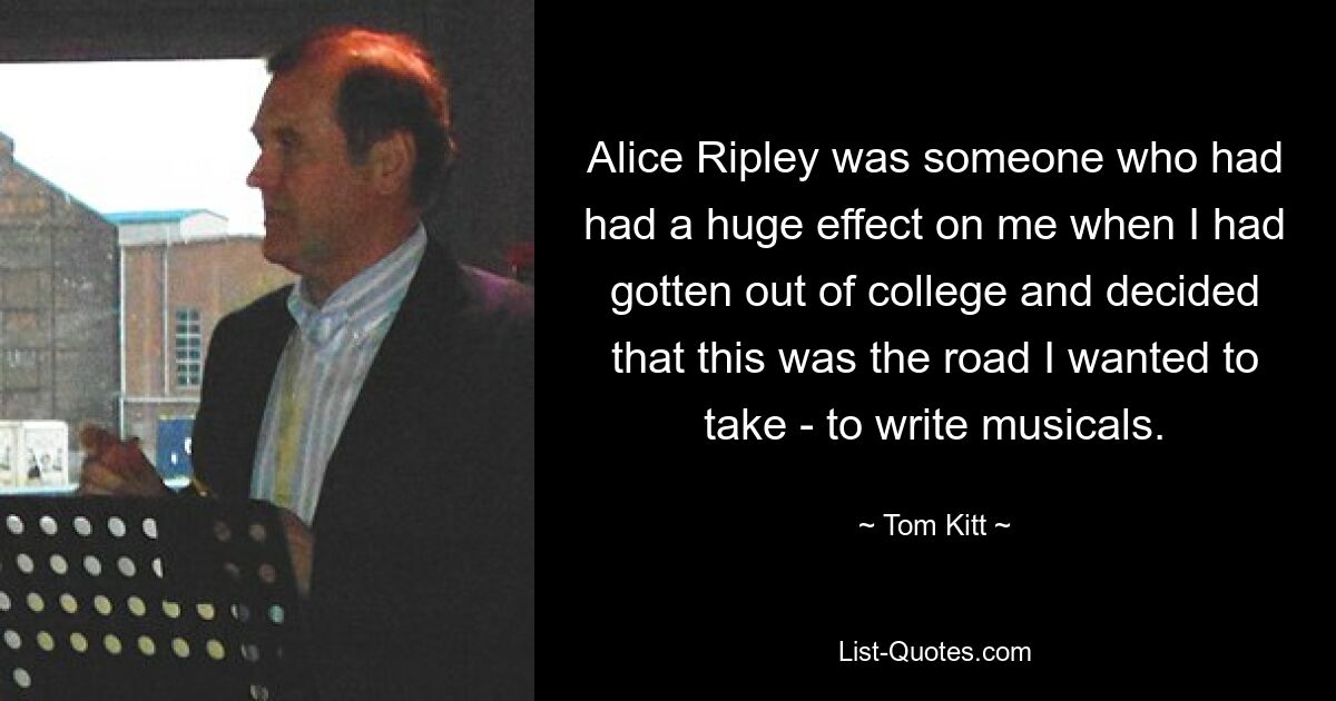 Alice Ripley was someone who had had a huge effect on me when I had gotten out of college and decided that this was the road I wanted to take - to write musicals. — © Tom Kitt