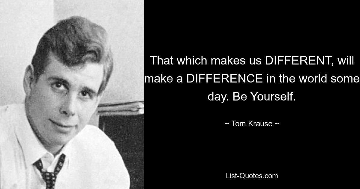 That which makes us DIFFERENT, will make a DIFFERENCE in the world some day. Be Yourself. — © Tom Krause