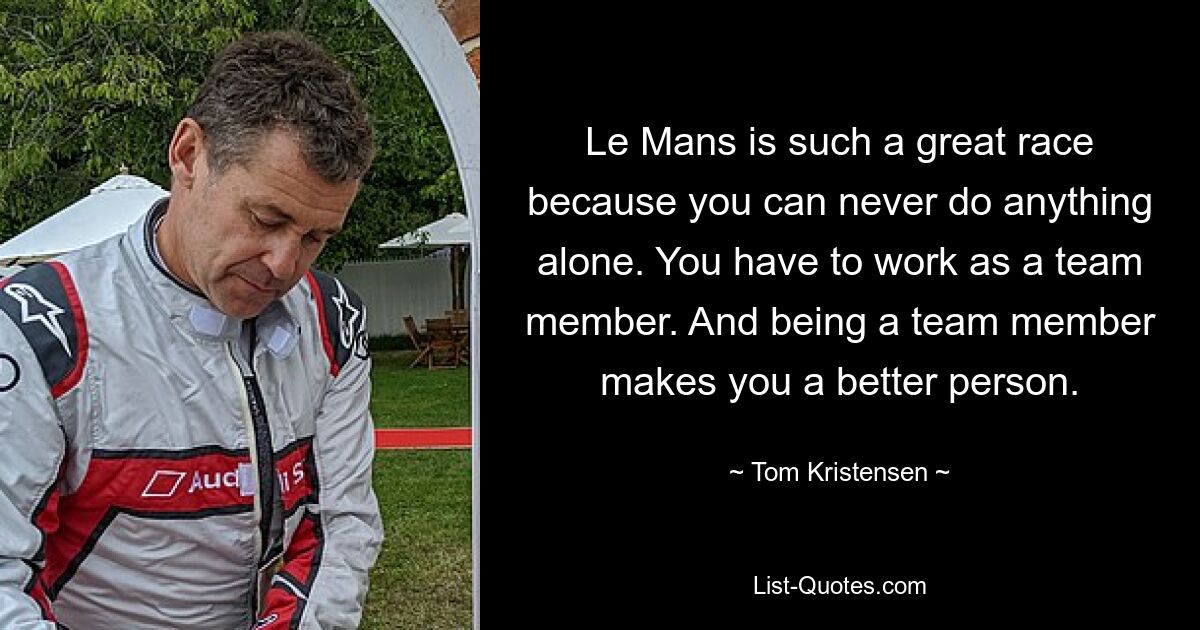 Le Mans ist so ein tolles Rennen, weil man nie etwas alleine schaffen kann. Man muss als Teammitglied arbeiten. Und ein Teammitglied zu sein macht einen zu einem besseren Menschen. — © Tom Kristensen