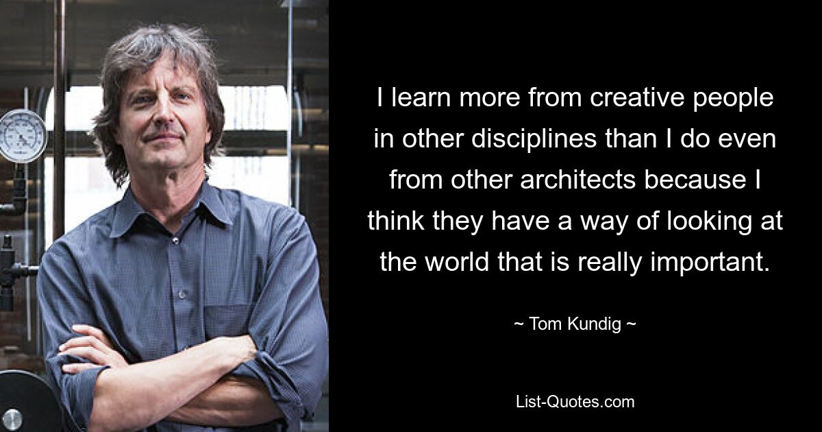 I learn more from creative people in other disciplines than I do even from other architects because I think they have a way of looking at the world that is really important. — © Tom Kundig