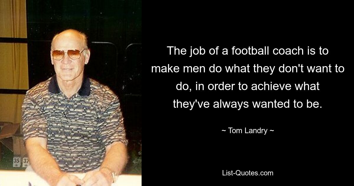 The job of a football coach is to make men do what they don't want to do, in order to achieve what they've always wanted to be. — © Tom Landry