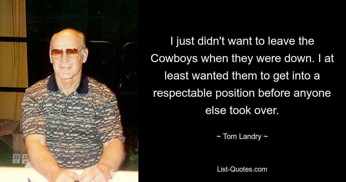 I just didn't want to leave the Cowboys when they were down. I at least wanted them to get into a respectable position before anyone else took over. — © Tom Landry