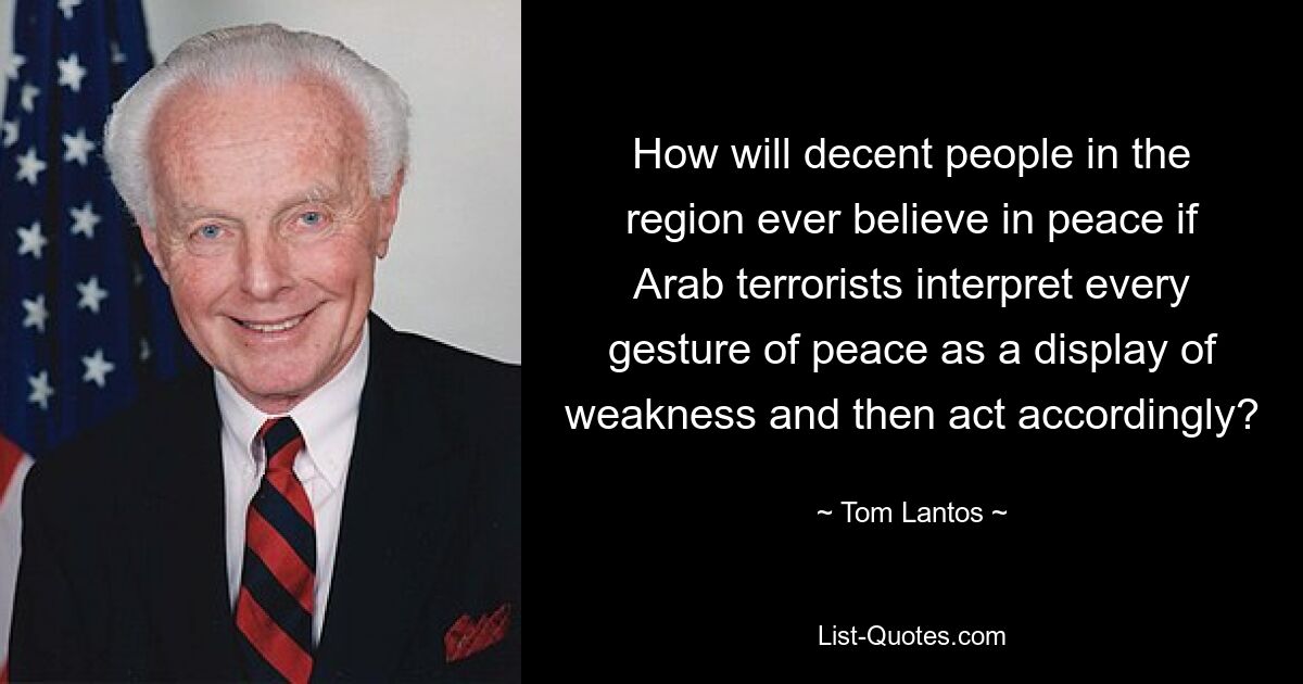 How will decent people in the region ever believe in peace if Arab terrorists interpret every gesture of peace as a display of weakness and then act accordingly? — © Tom Lantos