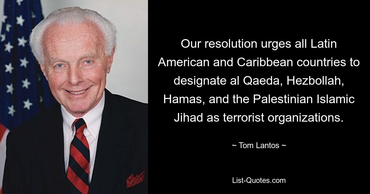 Our resolution urges all Latin American and Caribbean countries to designate al Qaeda, Hezbollah, Hamas, and the Palestinian Islamic Jihad as terrorist organizations. — © Tom Lantos