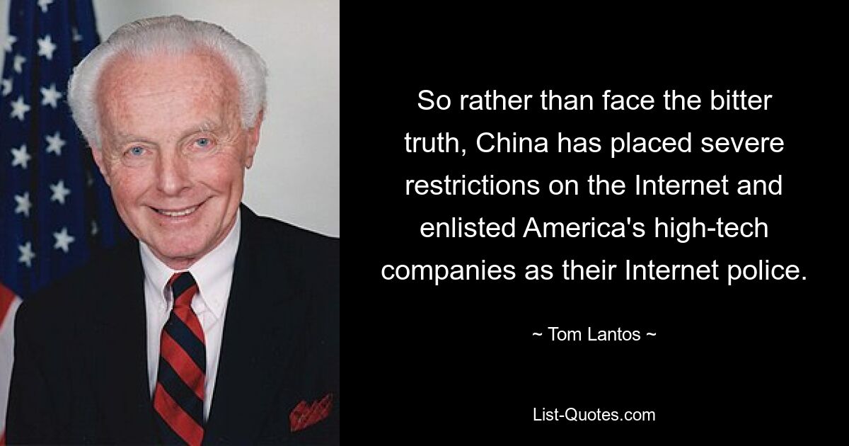 So rather than face the bitter truth, China has placed severe restrictions on the Internet and enlisted America's high-tech companies as their Internet police. — © Tom Lantos