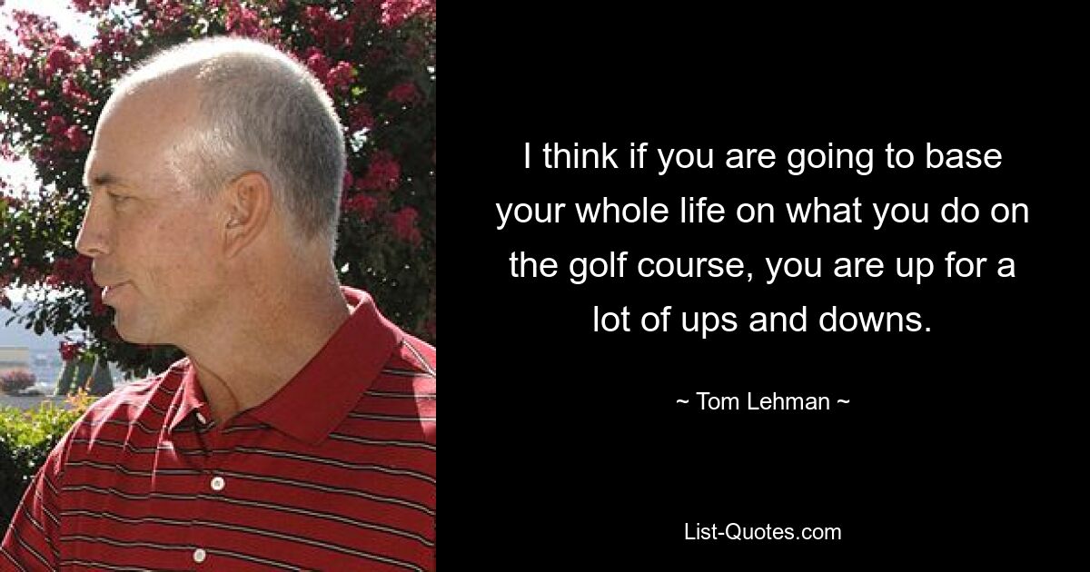 I think if you are going to base your whole life on what you do on the golf course, you are up for a lot of ups and downs. — © Tom Lehman