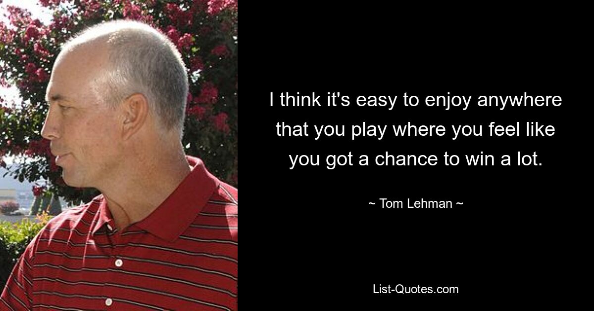 I think it's easy to enjoy anywhere that you play where you feel like you got a chance to win a lot. — © Tom Lehman