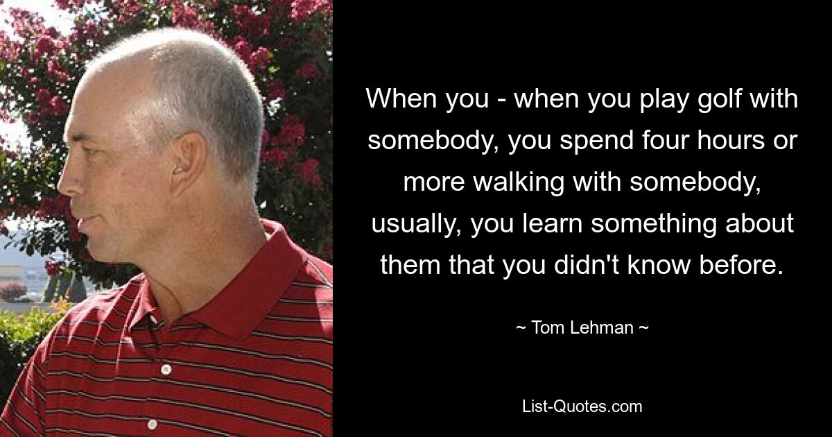 When you - when you play golf with somebody, you spend four hours or more walking with somebody, usually, you learn something about them that you didn't know before. — © Tom Lehman