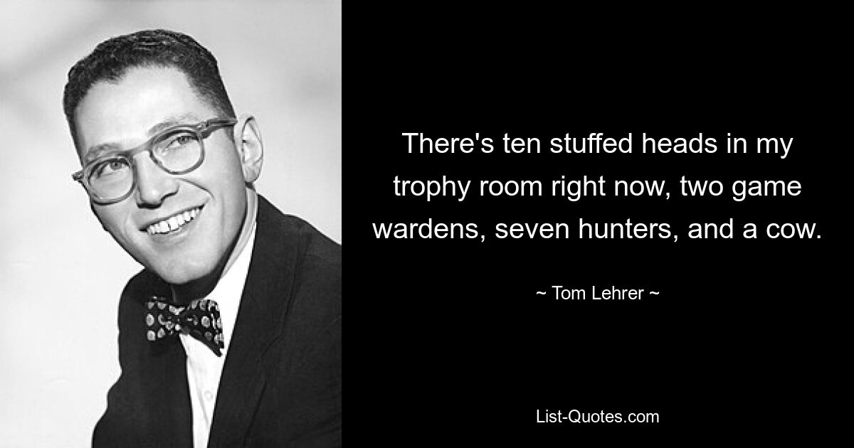 There's ten stuffed heads in my trophy room right now, two game wardens, seven hunters, and a cow. — © Tom Lehrer