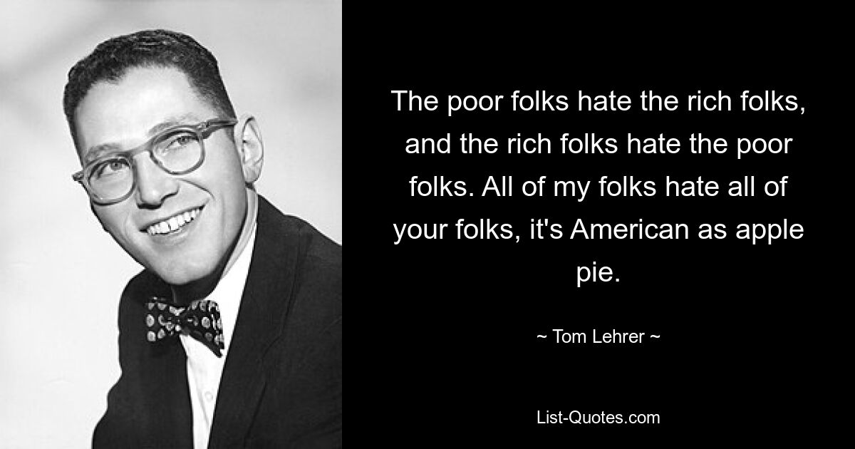 The poor folks hate the rich folks, and the rich folks hate the poor folks. All of my folks hate all of your folks, it's American as apple pie. — © Tom Lehrer