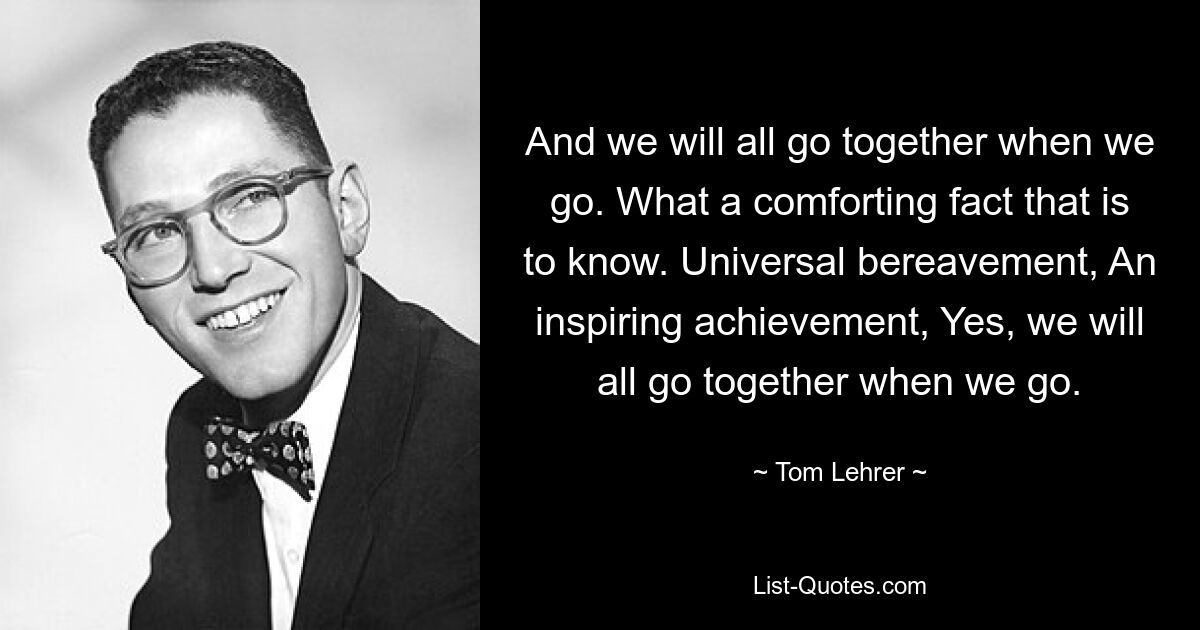 And we will all go together when we go. What a comforting fact that is to know. Universal bereavement, An inspiring achievement, Yes, we will all go together when we go. — © Tom Lehrer