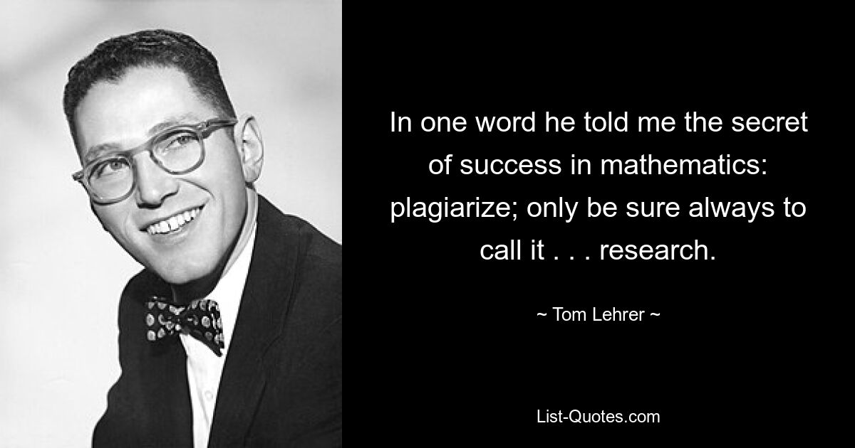 In one word he told me the secret of success in mathematics: plagiarize; only be sure always to call it . . . research. — © Tom Lehrer