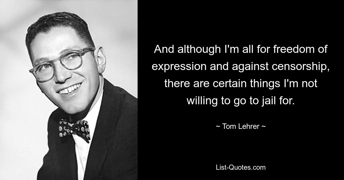 And although I'm all for freedom of expression and against censorship, there are certain things I'm not willing to go to jail for. — © Tom Lehrer