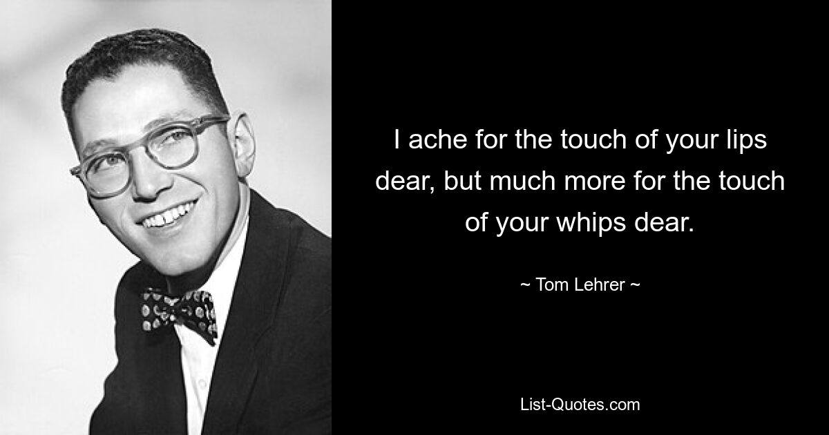 I ache for the touch of your lips dear, but much more for the touch of your whips dear. — © Tom Lehrer