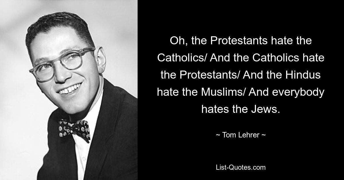 Oh, the Protestants hate the Catholics/ And the Catholics hate the Protestants/ And the Hindus hate the Muslims/ And everybody hates the Jews. — © Tom Lehrer